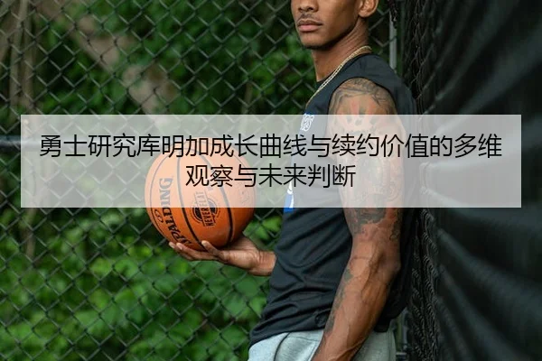 勇士研究库明加成长曲线与续约价值的多维观察与未来判断